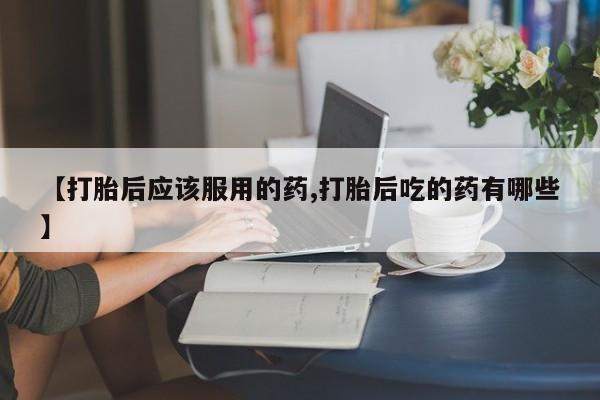 意外怀孕怎么买流产药【打胎后应该服用的药,打胎后吃的药有哪些】