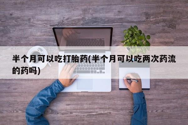 意外怀孕怎么买流产药半个月可以吃打胎药(半个月可以吃两次药流的药吗)
