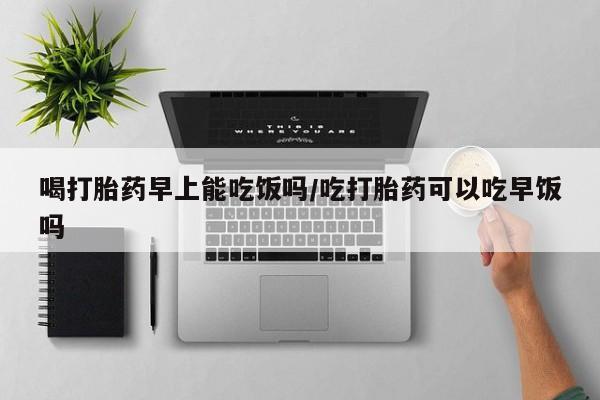 意外怀孕怎么买流产药喝打胎药早上能吃饭吗/吃打胎药可以吃早饭吗