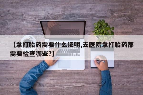 意外怀孕怎么买流产药【拿打胎药需要什么证明,去医院拿打胎药都需要检查哪些?】