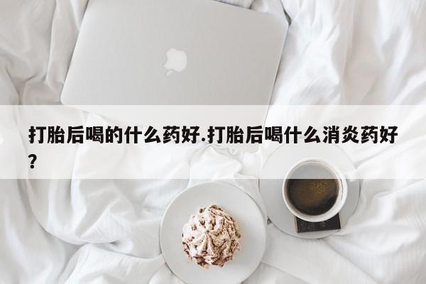 意外怀孕怎么买流产药打胎后喝的什么药好.打胎后喝什么消炎药好？