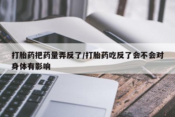 意外怀孕怎么买流产药打胎药把药量弄反了/打胎药吃反了会不会对身体有影响