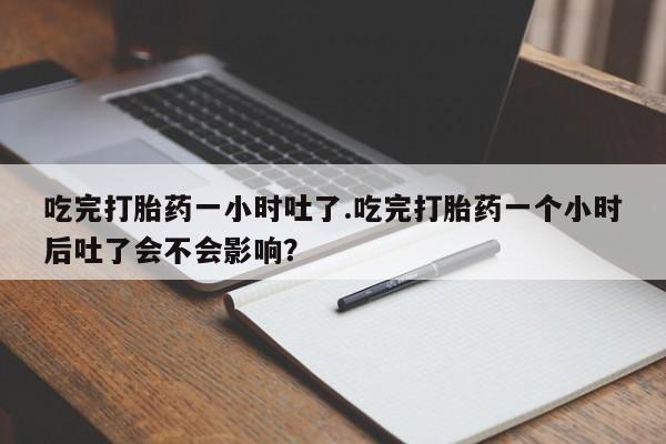 意外怀孕怎么买流产药吃完打胎药一小时吐了.吃完打胎药一个小时后吐了会不会影响？