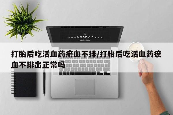 意外怀孕怎么买流产药打胎后吃活血药瘀血不排/打胎后吃活血药瘀血不排出正常吗
