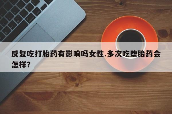 意外怀孕怎么买流产药反复吃打胎药有影响吗女性.多次吃堕胎药会怎样？