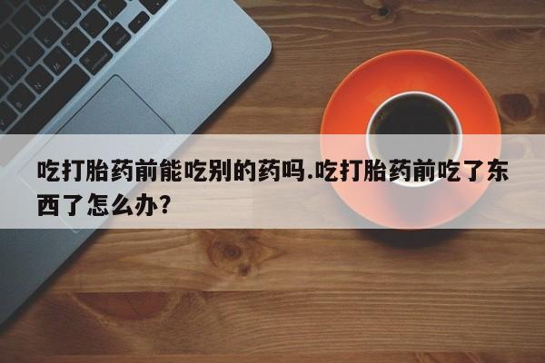 意外怀孕怎么买流产药吃打胎药前能吃别的药吗.吃打胎药前吃了东西了怎么办？