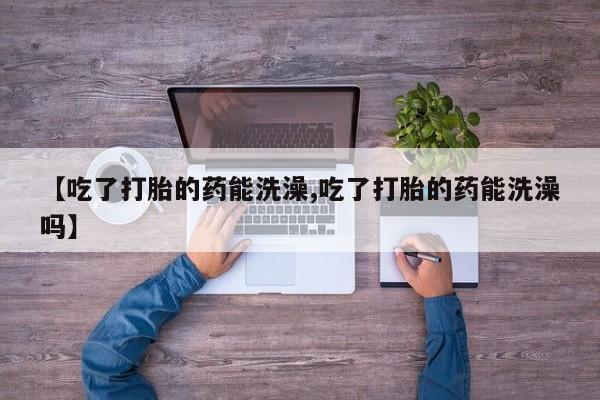 意外怀孕怎么买流产药【吃了打胎的药能洗澡,吃了打胎的药能洗澡吗】