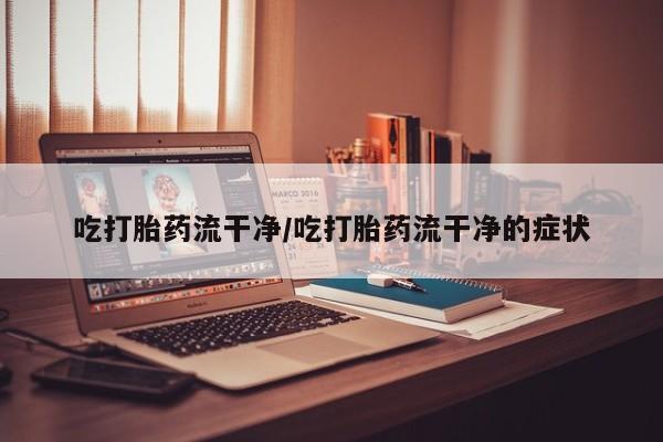 意外怀孕怎么买流产药吃打胎药流干净/吃打胎药流干净的症状