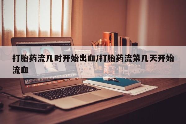 意外怀孕怎么买流产药打胎药流几时开始出血/打胎药流第几天开始流血