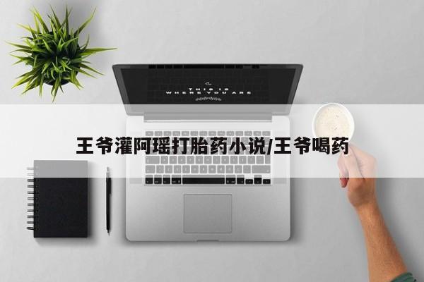 意外怀孕怎么买流产药王爷灌阿瑶打胎药小说/王爷喝药