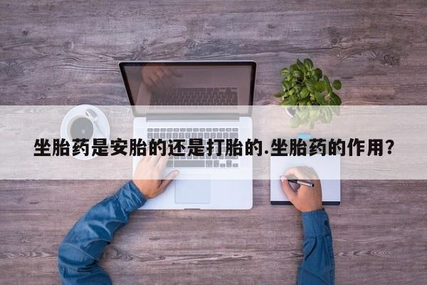 意外怀孕怎么买流产药坐胎药是安胎的还是打胎的.坐胎药的作用？