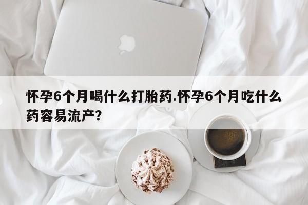 意外怀孕怎么买流产药怀孕6个月喝什么打胎药.怀孕6个月吃什么药容易流产？