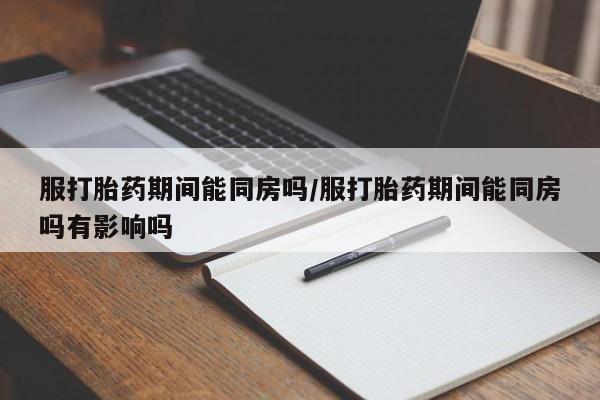 意外怀孕怎么买流产药服打胎药期间能同房吗/服打胎药期间能同房吗有影响吗