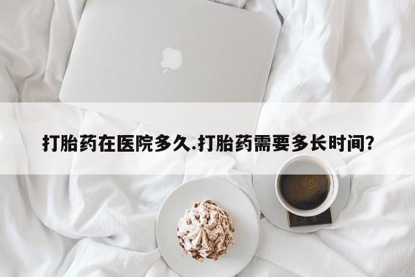 意外怀孕怎么买流产药打胎药在医院多久.打胎药需要多长时间？