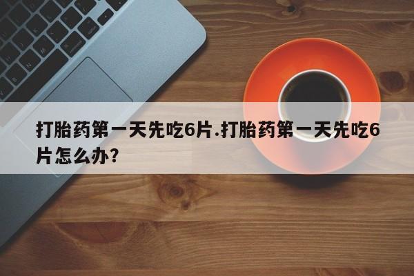 意外怀孕怎么买流产药打胎药第一天先吃6片.打胎药第一天先吃6片怎么办？