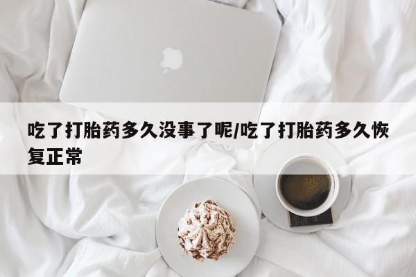 意外怀孕怎么买流产药吃了打胎药多久没事了呢/吃了打胎药多久恢复正常