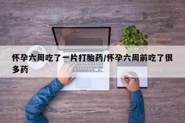 意外怀孕怎么买流产药怀孕六周吃了一片打胎药/怀孕六周前吃了很多药