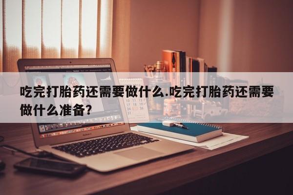 意外怀孕怎么买流产药吃完打胎药还需要做什么.吃完打胎药还需要做什么准备？