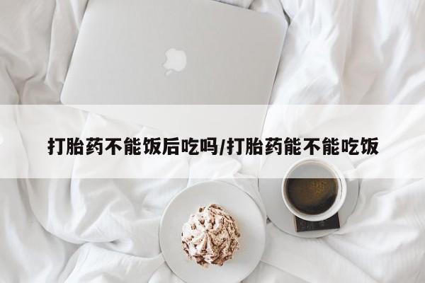 意外怀孕怎么买流产药打胎药不能饭后吃吗/打胎药能不能吃饭
