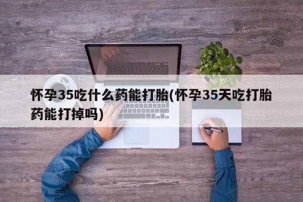 意外怀孕怎么买流产药怀孕35吃什么药能打胎(怀孕35天吃打胎药能打掉吗)