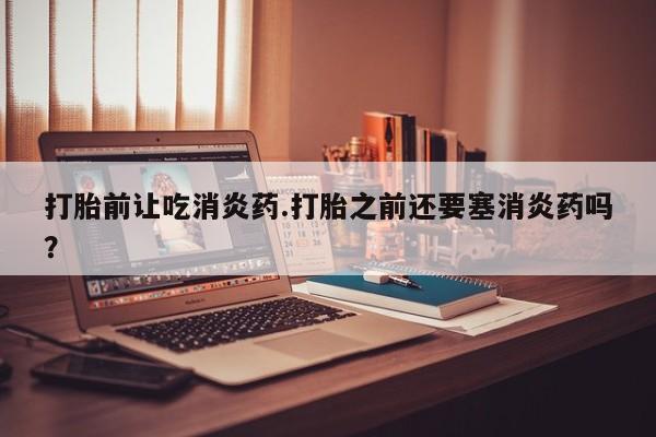 意外怀孕怎么买流产药打胎前让吃消炎药.打胎之前还要塞消炎药吗？