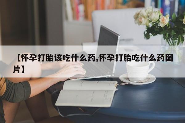 意外怀孕怎么买流产药【怀孕打胎该吃什么药,怀孕打胎吃什么药图片】