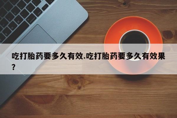 意外怀孕怎么买流产药吃打胎药要多久有效.吃打胎药要多久有效果？