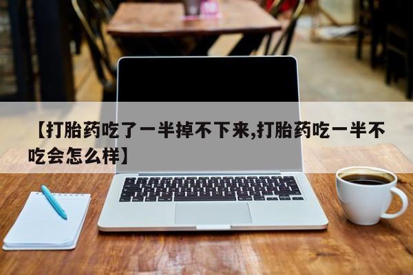 意外怀孕怎么买流产药【打胎药吃了一半掉不下来,打胎药吃一半不吃会怎么样】