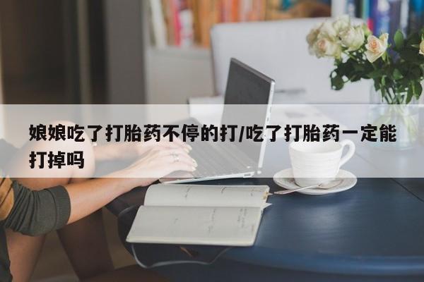 意外怀孕怎么买流产药娘娘吃了打胎药不停的打/吃了打胎药一定能打掉吗