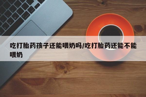 意外怀孕怎么买流产药吃打胎药孩子还能喂奶吗/吃打胎药还能不能喂奶