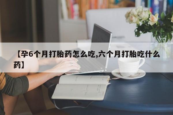 意外怀孕怎么买流产药【孕6个月打胎药怎么吃,六个月打胎吃什么药】