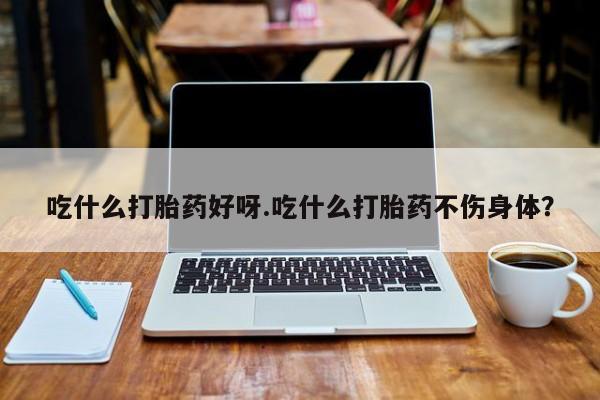 意外怀孕怎么买流产药吃什么打胎药好呀.吃什么打胎药不伤身体？