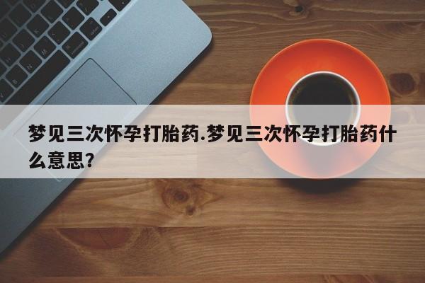 意外怀孕怎么买流产药梦见三次怀孕打胎药.梦见三次怀孕打胎药什么意思？