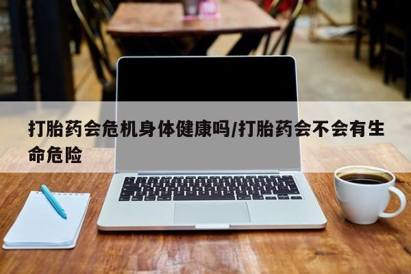 意外怀孕怎么买流产药打胎药会危机身体健康吗/打胎药会不会有生命危险