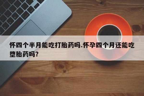 意外怀孕怎么买流产药怀四个半月能吃打胎药吗.怀孕四个月还能吃堕胎药吗？