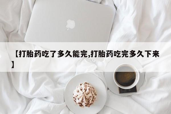 意外怀孕怎么买流产药【打胎药吃了多久能完,打胎药吃完多久下来】