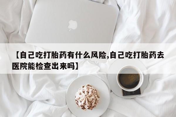 意外怀孕怎么买流产药【自己吃打胎药有什么风险,自己吃打胎药去医院能检查出来吗】