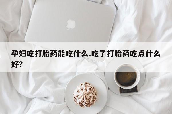意外怀孕怎么买流产药孕妇吃打胎药能吃什么.吃了打胎药吃点什么好？