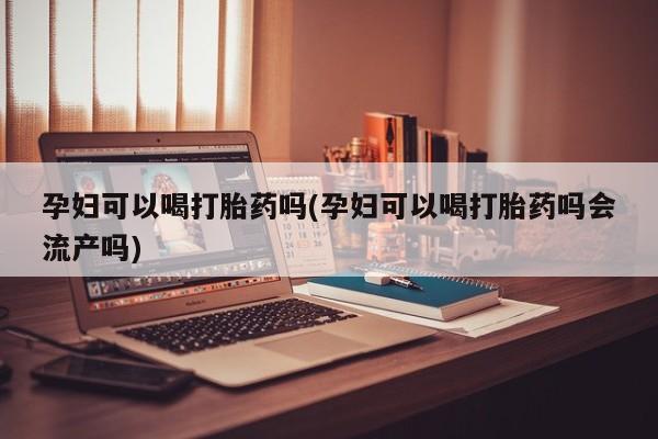 意外怀孕怎么买流产药孕妇可以喝打胎药吗(孕妇可以喝打胎药吗会流产吗)
