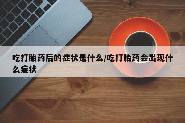 意外怀孕怎么买流产药吃打胎药后的症状是什么/吃打胎药会出现什么症状