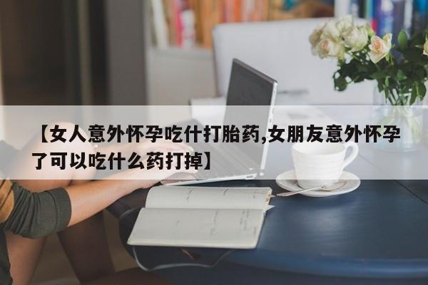 意外怀孕怎么买流产药【女人意外怀孕吃什打胎药,女朋友意外怀孕了可以吃什么药打掉】