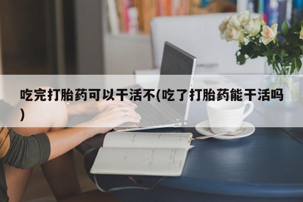 意外怀孕怎么买流产药吃完打胎药可以干活不(吃了打胎药能干活吗)