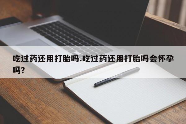 意外怀孕怎么买流产药吃过药还用打胎吗.吃过药还用打胎吗会怀孕吗？