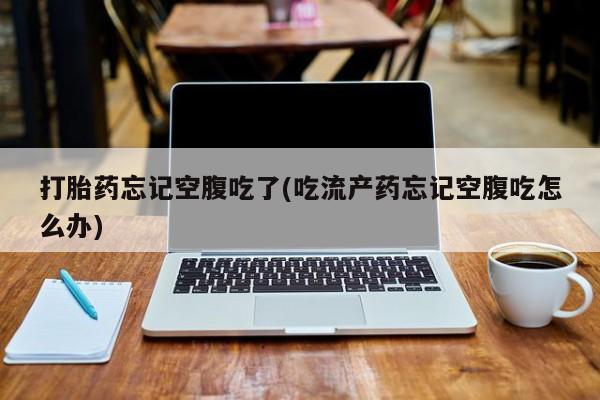 意外怀孕怎么买流产药打胎药忘记空腹吃了(吃流产药忘记空腹吃怎么办)