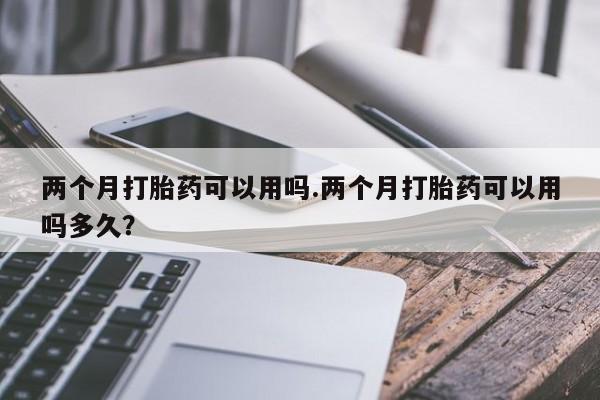 意外怀孕怎么买流产药两个月打胎药可以用吗.两个月打胎药可以用吗多久？