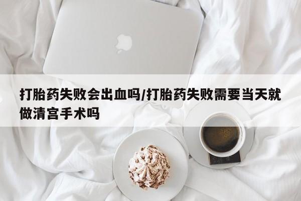 意外怀孕怎么买流产药打胎药失败会出血吗/打胎药失败需要当天就做清宫手术吗
