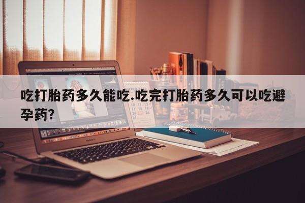 意外怀孕怎么买流产药吃打胎药多久能吃.吃完打胎药多久可以吃避孕药？