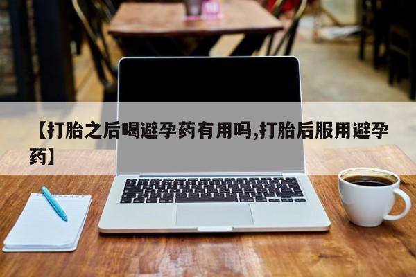 意外怀孕怎么买流产药【打胎之后喝避孕药有用吗,打胎后服用避孕药】