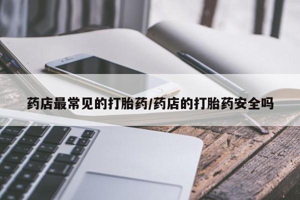 意外怀孕怎么买流产药药店最常见的打胎药/药店的打胎药安全吗