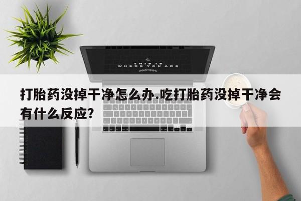 意外怀孕怎么买流产药打胎药没掉干净怎么办.吃打胎药没掉干净会有什么反应？